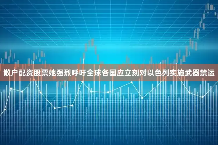 散户配资股票她强烈呼吁全球各国应立刻对以色列实施武器禁运