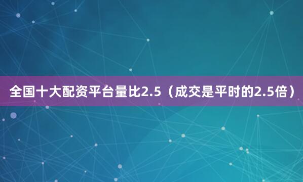 全国十大配资平台量比2.5（成交是平时的2.5倍）